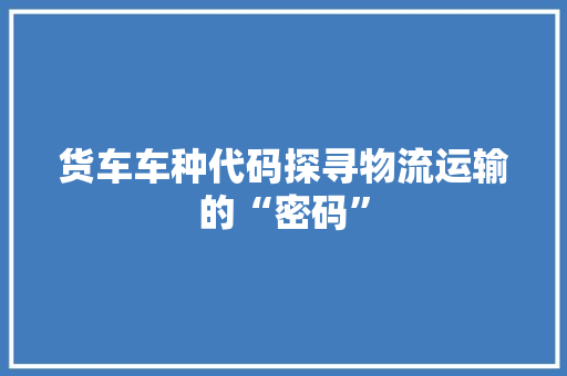 货车车种代码探寻物流运输的“密码”