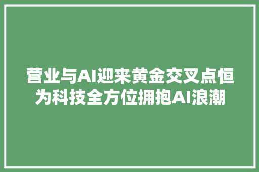 营业与AI迎来黄金交叉点恒为科技全方位拥抱AI浪潮