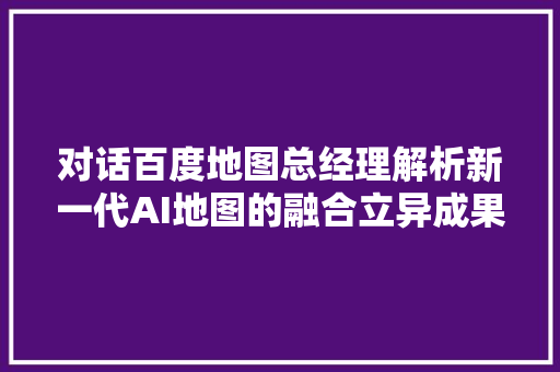 对话百度地图总经理解析新一代AI地图的融合立异成果即将上线新手导航模式