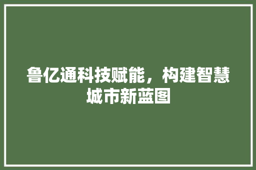 鲁亿通科技赋能，构建智慧城市新蓝图