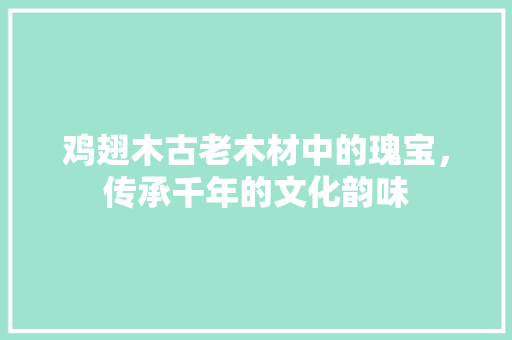 鸡翅木古老木材中的瑰宝，传承千年的文化韵味