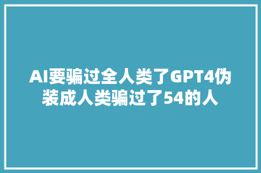 AI要骗过全人类了GPT4伪装成人类骗过了54的人