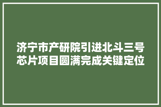 济宁市产研院引进北斗三号芯片项目圆满完成关键定位和北斗短报文通信责任