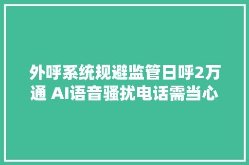 外呼系统规避监管日呼2万通 AI语音骚扰电话需当心