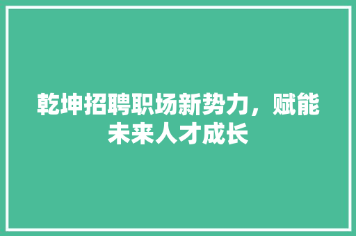 乾坤招聘职场新势力，赋能未来人才成长