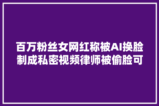 百万粉丝女网红称被AI换脸制成私密视频律师被偷脸可以这样做