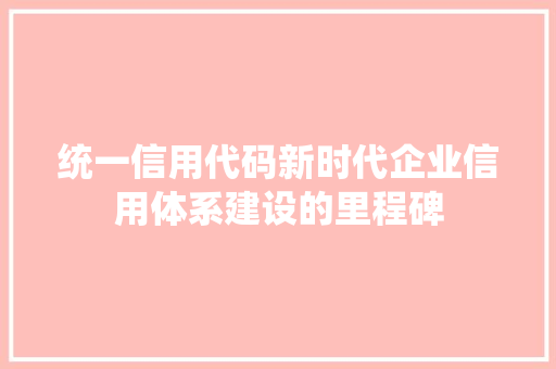 统一信用代码新时代企业信用体系建设的里程碑