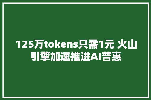 125万tokens只需1元 火山引擎加速推进AI普惠