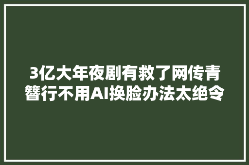 3亿大年夜剧有救了网传青簪行不用AI换脸办法太绝令人佩服