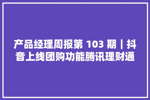 产品经理周报第 103 期｜抖音上线团购功能腾讯理财通转型为做事型平台