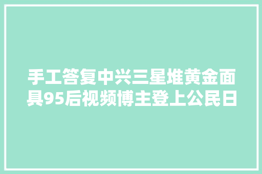 手工答复中兴三星堆黄金面具95后视频博主登上公民日报