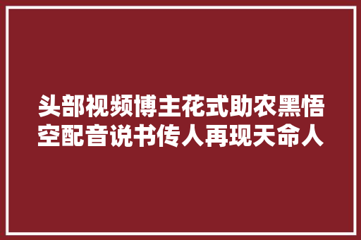 头部视频博主花式助农黑悟空配音说书传人再现天命人传奇 外国人纷纷点赞大年夜闸蟹