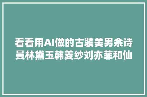 看看用AI做的古装美男佘诗曼林黛玉韩菱纱刘亦菲和仙剑