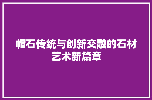 帽石传统与创新交融的石材艺术新篇章