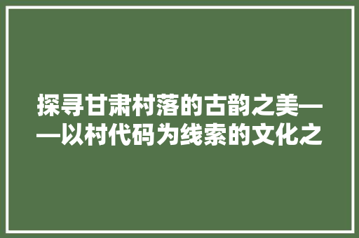 探寻甘肃村落的古韵之美——以村代码为线索的文化之旅