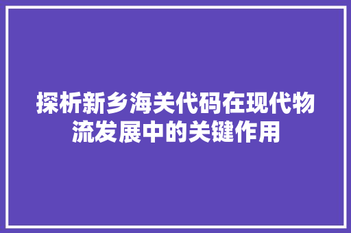 探析新乡海关代码在现代物流发展中的关键作用