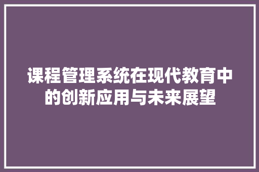 课程管理系统在现代教育中的创新应用与未来展望