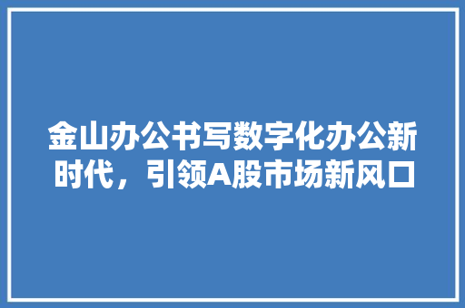 金山办公书写数字化办公新时代，引领A股市场新风口