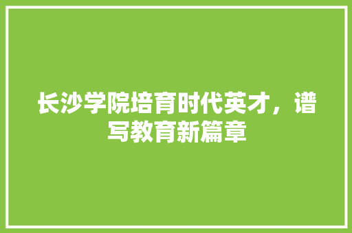 长沙学院培育时代英才，谱写教育新篇章