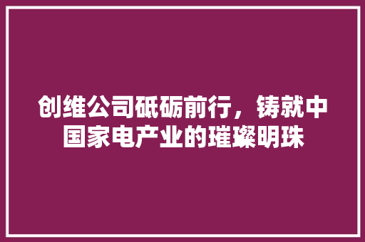 创维公司砥砺前行，铸就中国家电产业的璀璨明珠