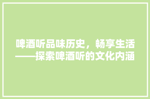 啤酒听品味历史，畅享生活——探索啤酒听的文化内涵与艺术价值