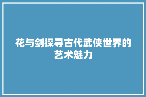 花与剑探寻古代武侠世界的艺术魅力