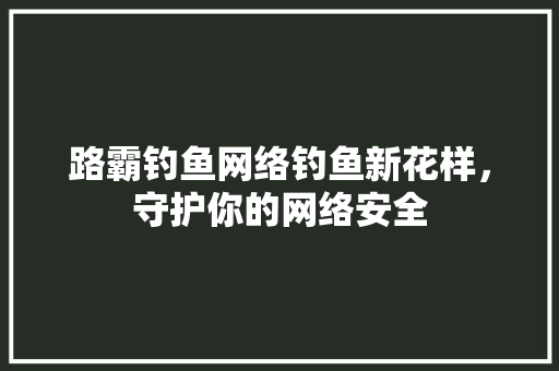 路霸钓鱼网络钓鱼新花样，守护你的网络安全