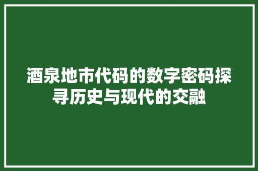 酒泉地市代码的数字密码探寻历史与现代的交融