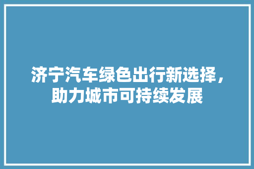 济宁汽车绿色出行新选择，助力城市可持续发展