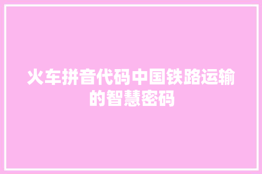 火车拼音代码中国铁路运输的智慧密码