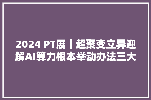 2024 PT展｜超聚变立异迎解AI算力根本举动办法三大年夜寻衅