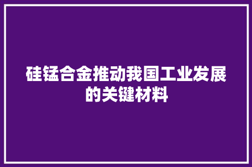 硅锰合金推动我国工业发展的关键材料