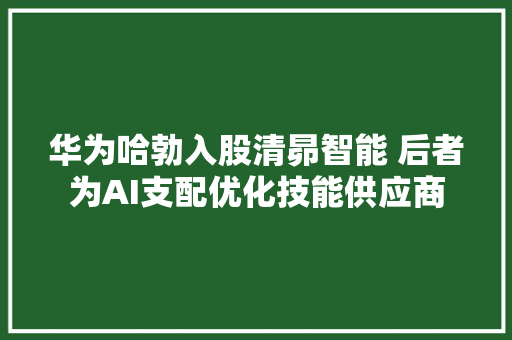 华为哈勃入股清昴智能 后者为AI支配优化技能供应商