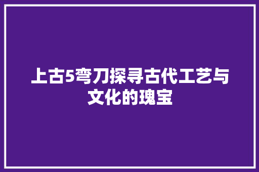 上古5弯刀探寻古代工艺与文化的瑰宝