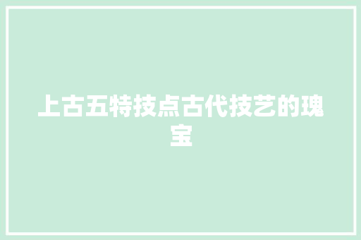 上古五特技点古代技艺的瑰宝