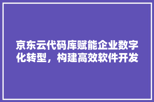 京东云代码库赋能企业数字化转型，构建高效软件开发生态