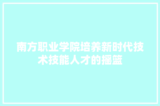 南方职业学院培养新时代技术技能人才的摇篮