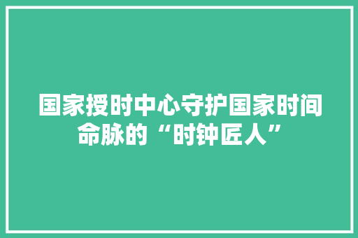 国家授时中心守护国家时间命脉的“时钟匠人”