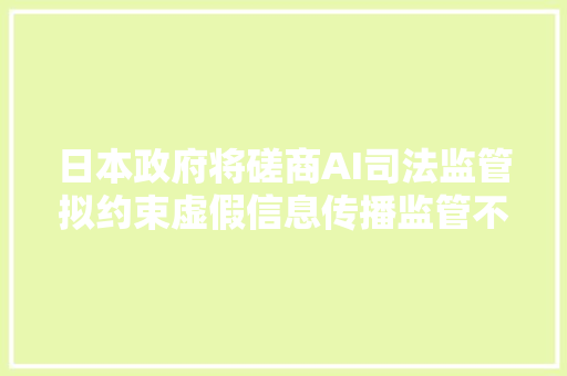 日本政府将磋商AI司法监管拟约束虚假信息传播监管不力或受罚