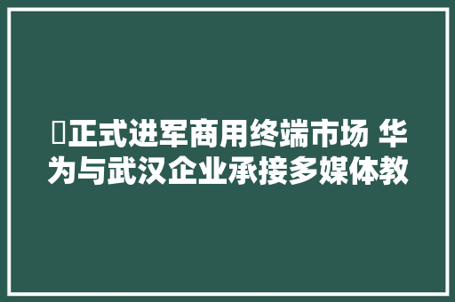 ​正式进军商用终端市场 华为与武汉企业承接多媒体教室进级改造项目