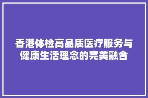 香港体检高品质医疗服务与健康生活理念的完美融合