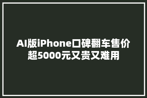 AI版iPhone口碑翻车售价超5000元又贵又难用