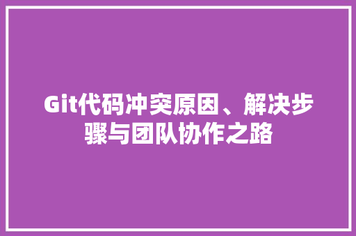 Git代码冲突原因、解决步骤与团队协作之路