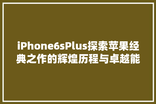 iPhone6sPlus探索苹果经典之作的辉煌历程与卓越能