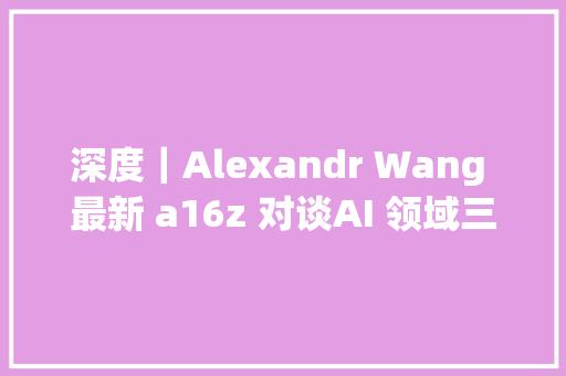 深度｜Alexandr Wang 最新 a16z 对谈AI 领域三大年夜支柱企业英伟达OpenAI 和 Scale AI