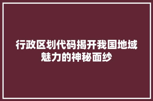 行政区划代码揭开我国地域魅力的神秘面纱