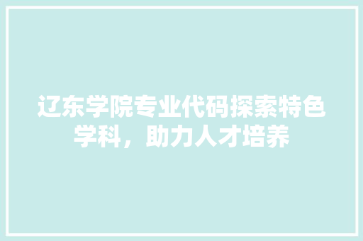 辽东学院专业代码探索特色学科，助力人才培养