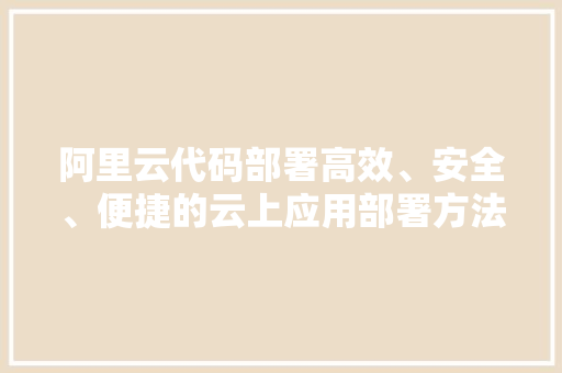 阿里云代码部署高效、安全、便捷的云上应用部署方法