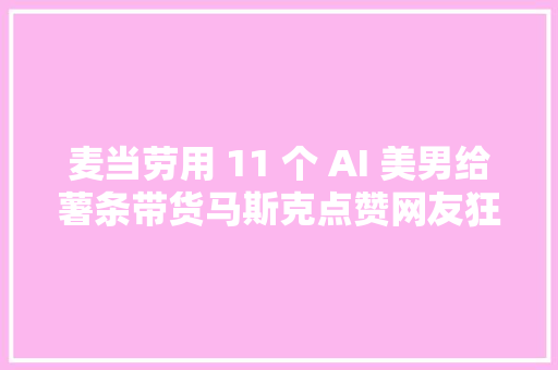 麦当劳用 11 个 AI 美男给薯条带货马斯克点赞网友狂喷这锅 AI 不背