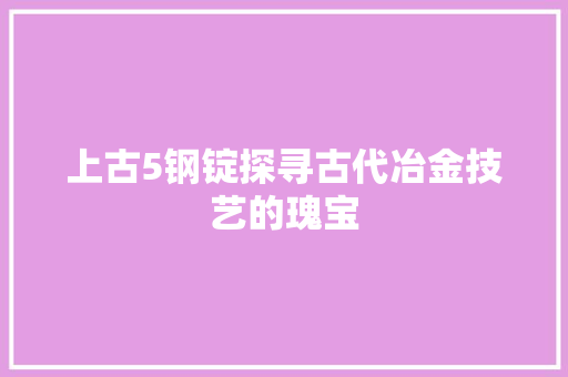 上古5钢锭探寻古代冶金技艺的瑰宝